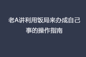 老A讲利用饭局来办成自己事的操作指南(完结).
